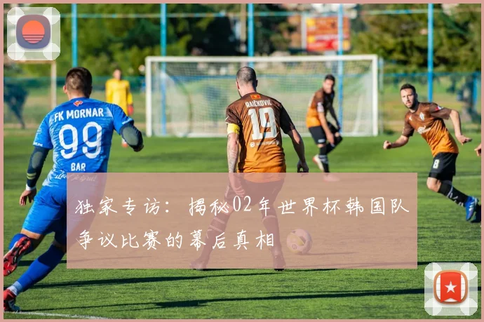 独家专访：揭秘02年世界杯韩国队争议比赛的幕后真相