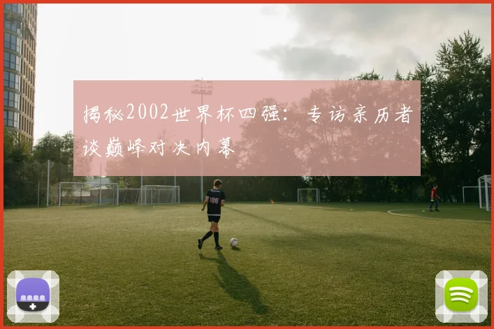 揭秘2002世界杯四强：专访亲历者谈巅峰对决内幕
