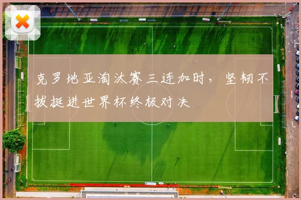 克罗地亚淘汰赛三连加时，坚韧不拔挺进世界杯终极对决