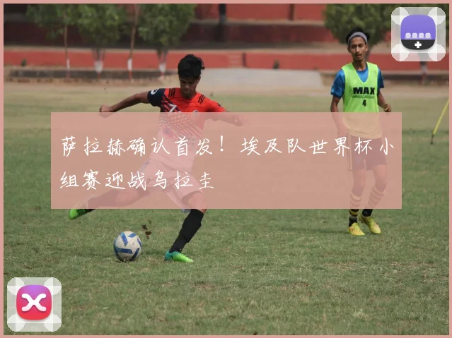 萨拉赫确认首发！埃及队世界杯小组赛迎战乌拉圭