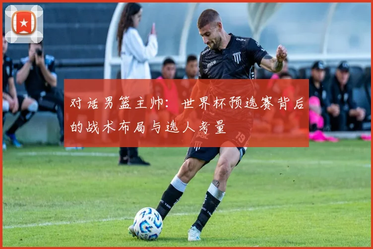 对话男篮主帅:世界杯预选赛背后的战术布局与选人考量
