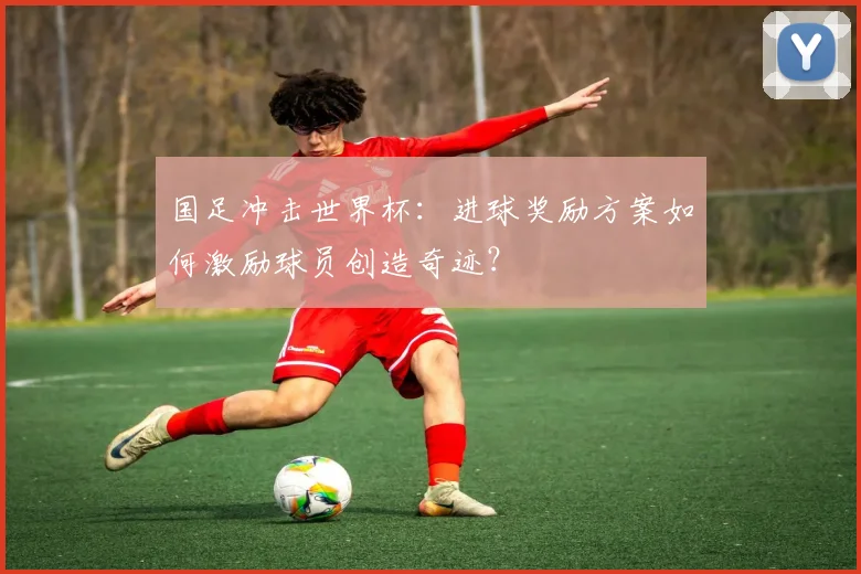 国足冲击世界杯:进球奖励方案如何激励球员创造奇迹?