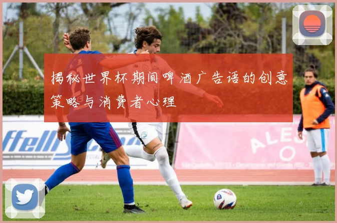 揭秘世界杯期间啤酒广告语的创意策略与消费者心理