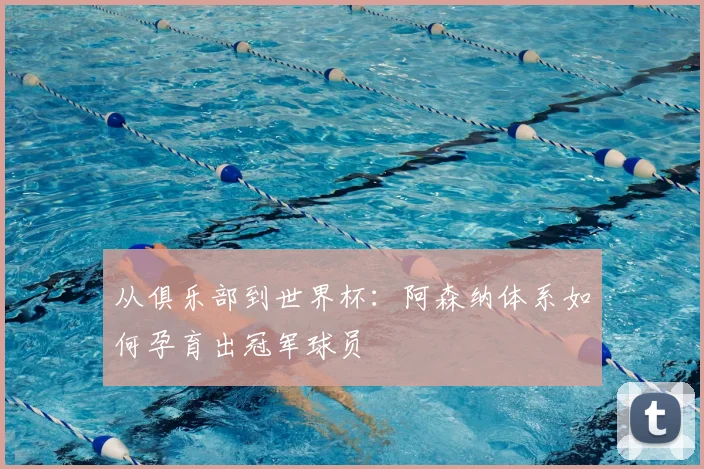 从俱乐部到世界杯：阿森纳体系如何孕育出冠军球员