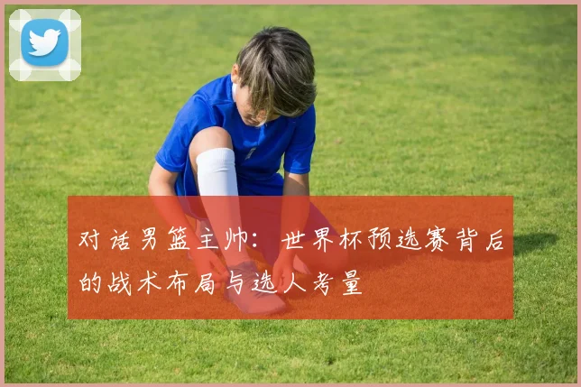 对话男篮主帅:世界杯预选赛背后的战术布局与选人考量