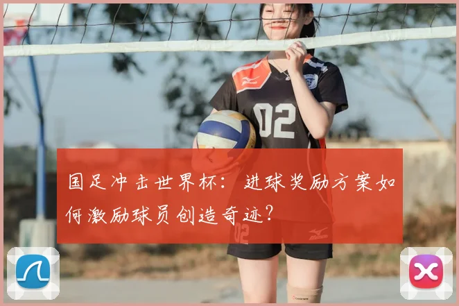国足冲击世界杯:进球奖励方案如何激励球员创造奇迹?