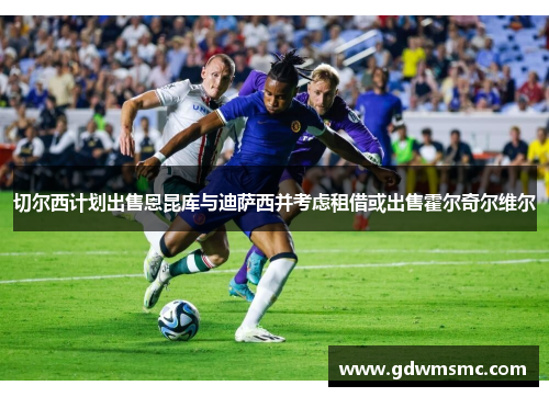切尔西计划出售恩昆库与迪萨西并考虑租借或出售霍尔奇尔维尔