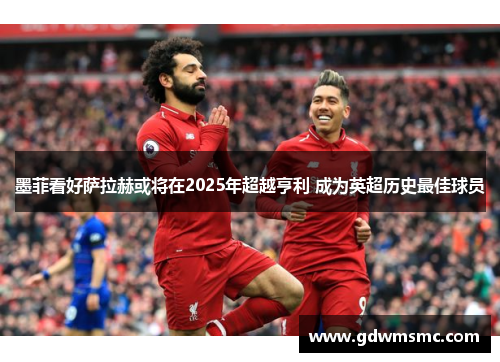 墨菲看好萨拉赫或将在2025年超越亨利 成为英超历史最佳球员
