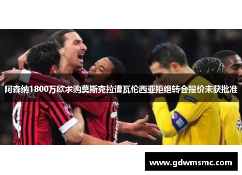阿森纳1800万欧求购莫斯克拉遭瓦伦西亚拒绝转会报价未获批准